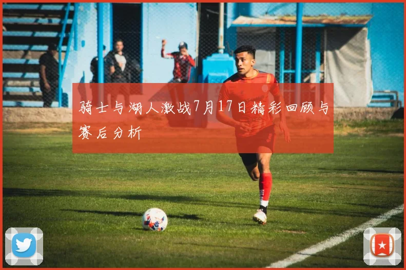 骑士与湖人激战7月17日精彩回顾与赛后分析