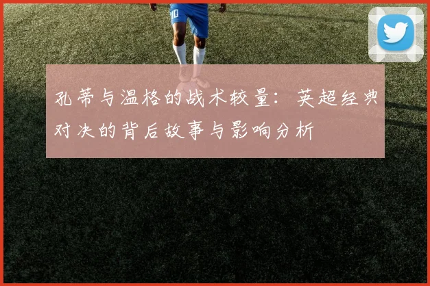孔蒂与温格的战术较量：英超经典对决的背后故事与影响分析