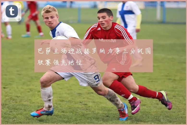 巴萨主场迎战赫罗纳力争三分巩固联赛领先地位