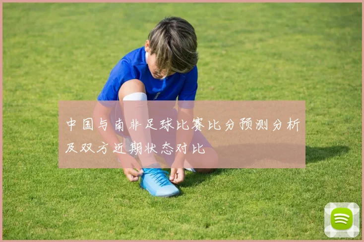 中国与南非足球比赛比分预测分析及双方近期状态对比