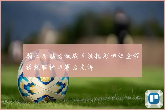 骑士与猛龙激战五场精彩回放全程视频解析与赛后点评