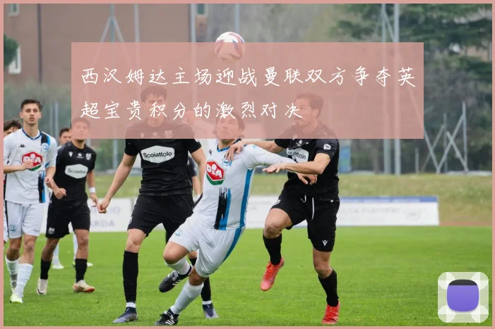 西汉姆达主场迎战曼联双方争夺英超宝贵积分的激烈对决