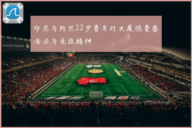 印尼与约旦22岁青年对决展现青春活力与竞技精神