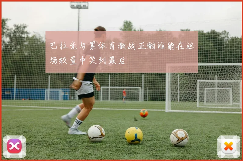 巴拉竞与累体育激战正酣谁能在这场较量中笑到最后