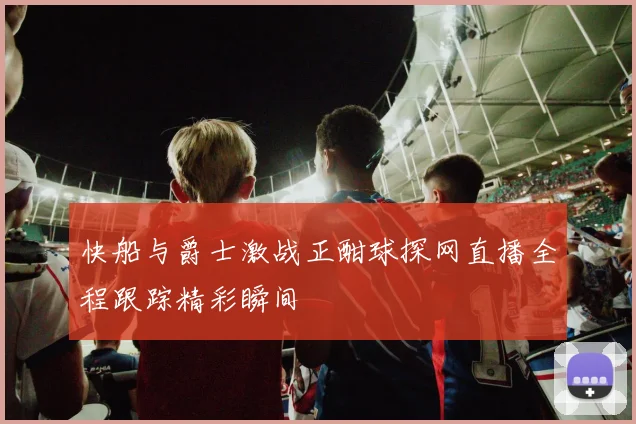 快船与爵士激战正酣球探网直播全程跟踪精彩瞬间