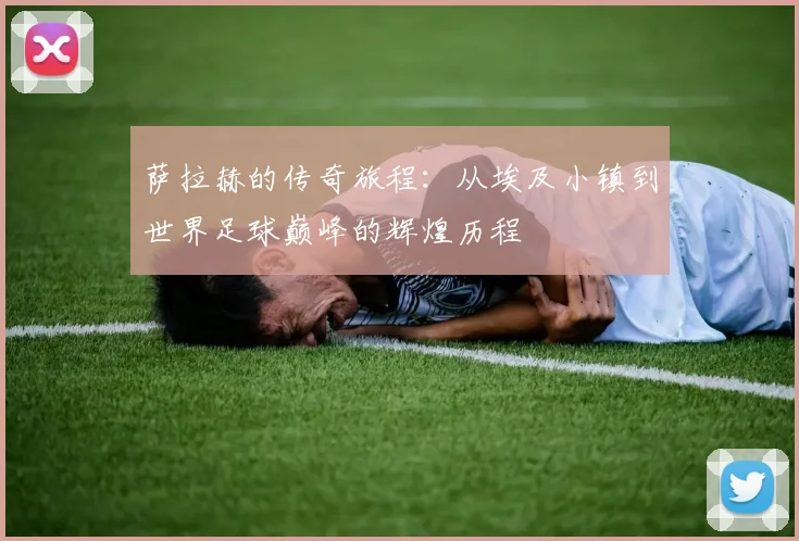 萨拉赫的传奇旅程：从埃及小镇到世界足球巅峰的辉煌历程