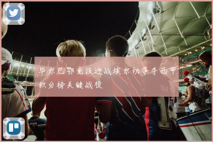 毕尔巴鄂竞技迎战埃尔切争夺西甲积分榜关键战役