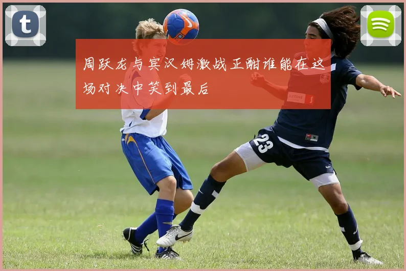 周跃龙与宾汉姆激战正酣谁能在这场对决中笑到最后