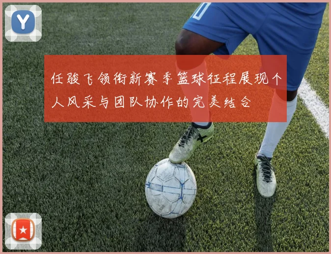 任骏飞领衔新赛季篮球征程展现个人风采与团队协作的完美结合