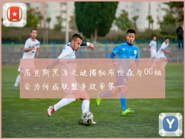 尼克斯黑马之谜揭秘布伦森与OG组合为何成联盟净效率第一