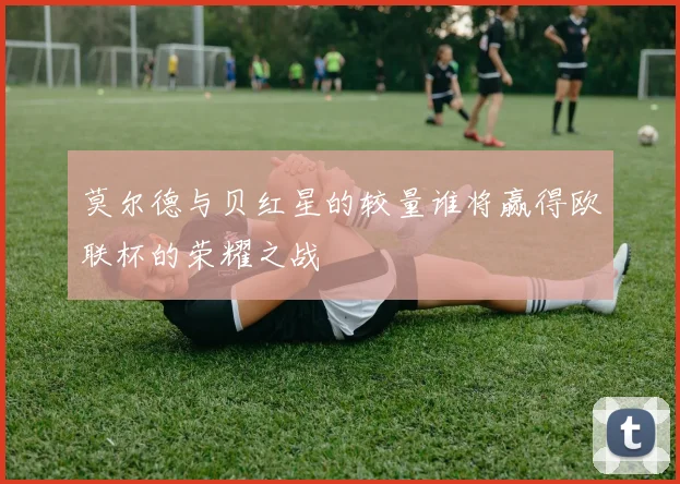 莫尔德与贝红星的较量谁将赢得欧联杯的荣耀之战