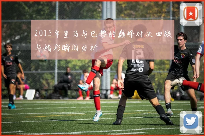 2015年皇马与巴黎的巅峰对决回顾与精彩瞬间分析