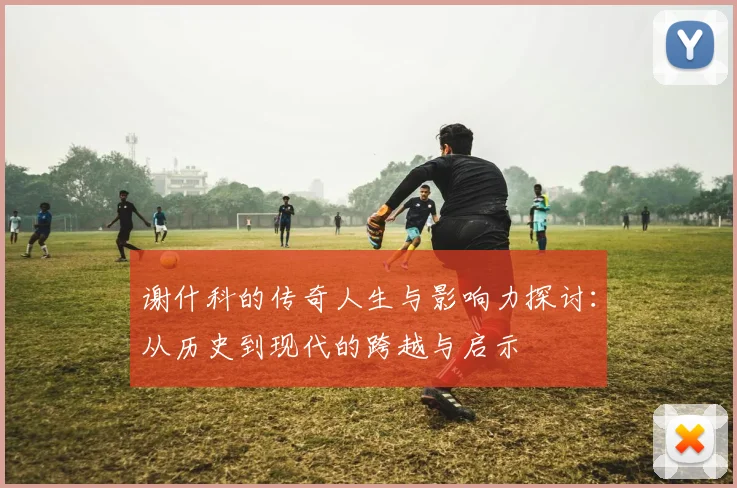 谢什科的传奇人生与影响力探讨：从历史到现代的跨越与启示