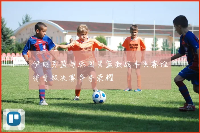 伊朗男篮与韩国男篮激战半决赛谁将晋级决赛争夺荣耀