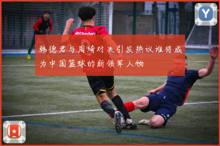 韩德君与周琦对决引发热议谁将成为中国篮球的新领军人物