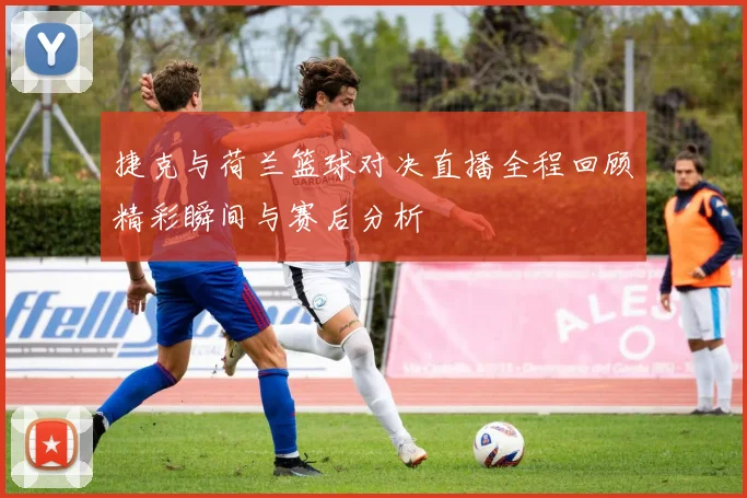 捷克与荷兰篮球对决直播全程回顾精彩瞬间与赛后分析