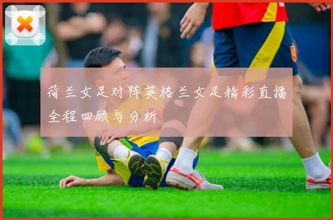 荷兰女足对阵英格兰女足精彩直播全程回顾与分析