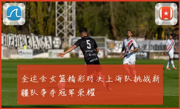 全运会女篮精彩对决上海队挑战新疆队争夺冠军荣耀