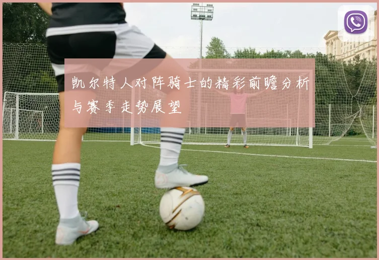 凯尔特人对阵骑士的精彩前瞻分析与赛季走势展望