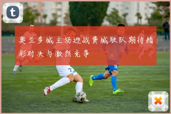 奥兰多城主场迎战费城联队期待精彩对决与激烈竞争