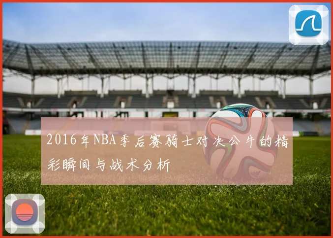 2016年NBA季后赛骑士对决公牛的精彩瞬间与战术分析
