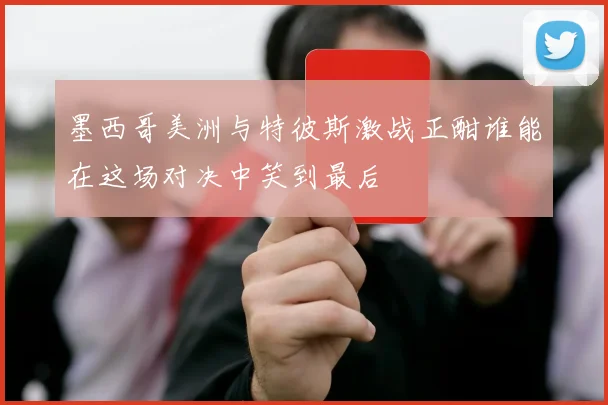 墨西哥美洲与特彼斯激战正酣谁能在这场对决中笑到最后