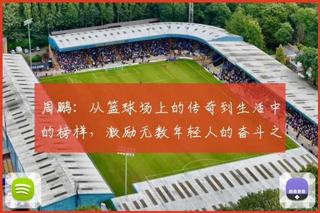 周鹏：从篮球场上的传奇到生活中的榜样，激励无数年轻人的奋斗之路