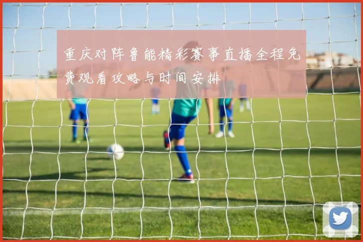 重庆对阵鲁能精彩赛事直播全程免费观看攻略与时间安排