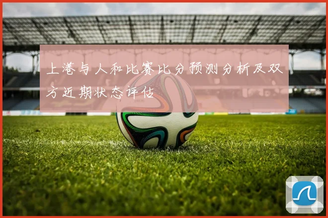 上港与人和比赛比分预测分析及双方近期状态评估