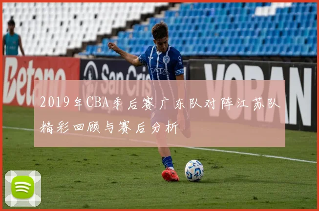 2019年CBA季后赛广东队对阵江苏队精彩回顾与赛后分析