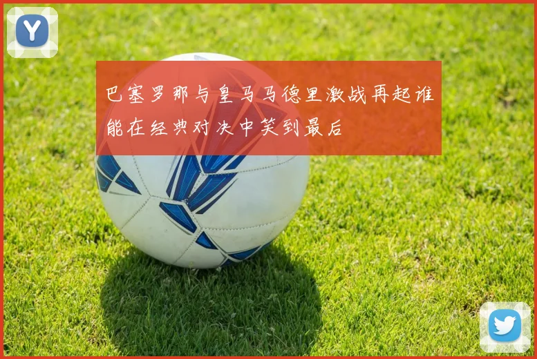 巴塞罗那与皇马马德里激战再起谁能在经典对决中笑到最后