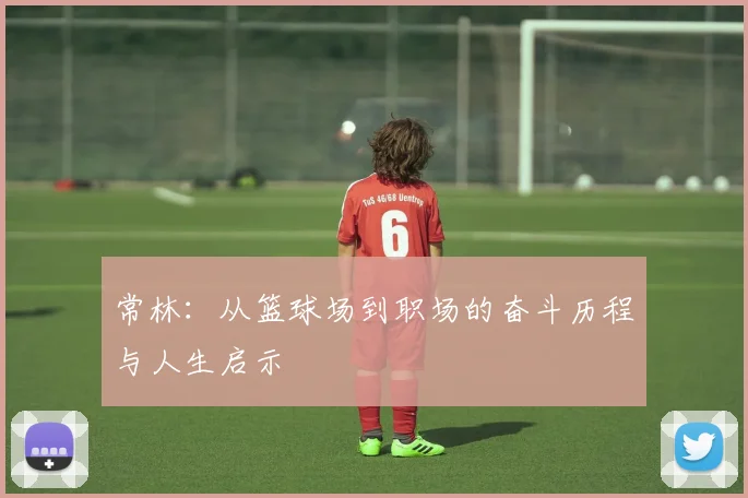 常林：从篮球场到职场的奋斗历程与人生启示