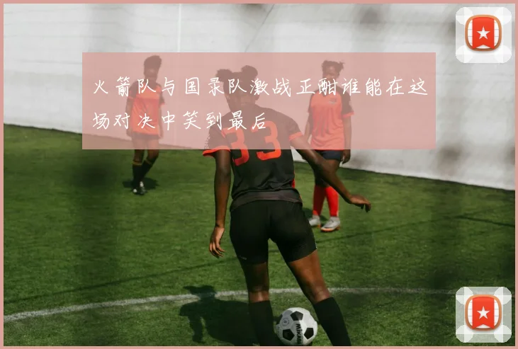 火箭队与国录队激战正酣谁能在这场对决中笑到最后