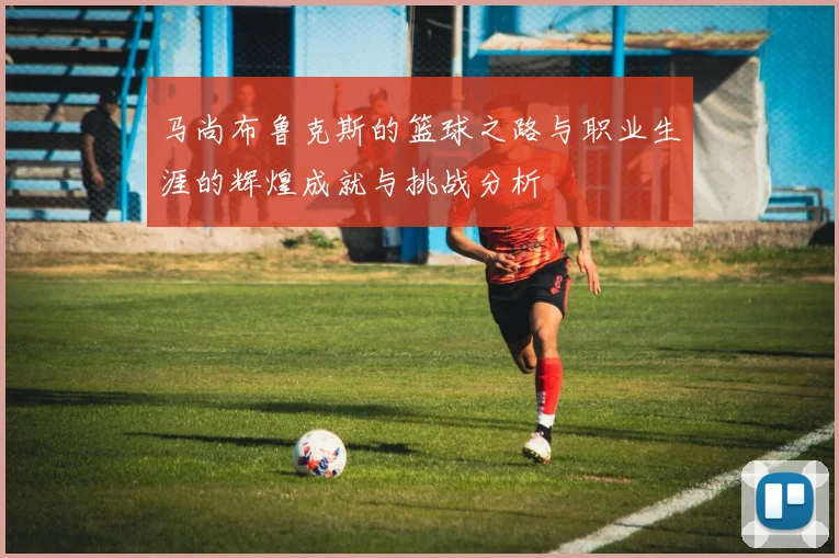 马尚布鲁克斯的篮球之路与职业生涯的辉煌成就与挑战分析