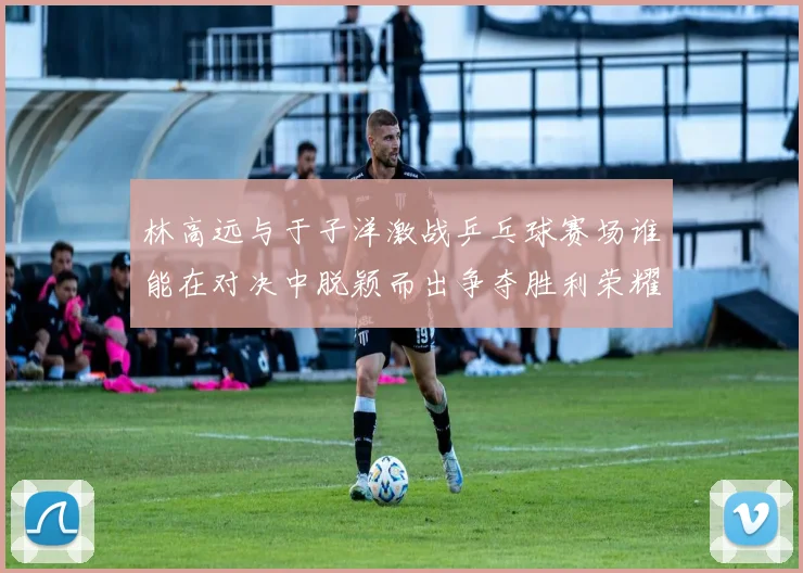 林高远与于子洋激战乒乓球赛场谁能在对决中脱颖而出争夺胜利荣耀