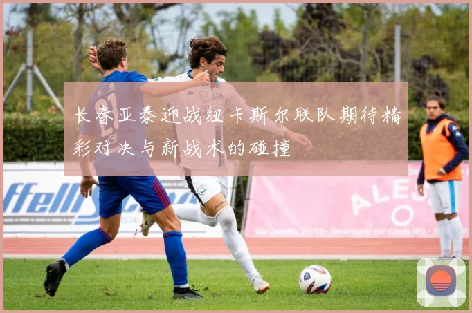 长春亚泰迎战纽卡斯尔联队期待精彩对决与新战术的碰撞