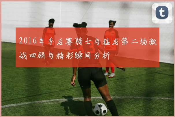 2016年季后赛骑士与猛龙第二场激战回顾与精彩瞬间分析