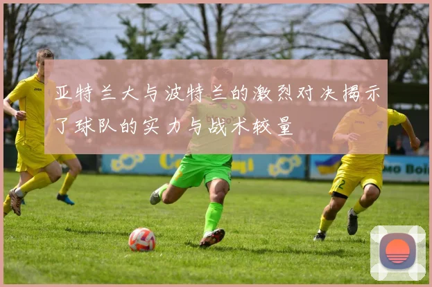 亚特兰大与波特兰的激烈对决揭示了球队的实力与战术较量