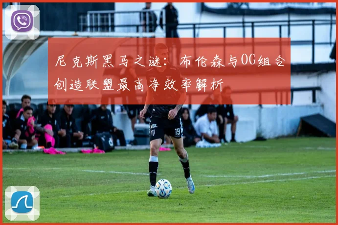 尼克斯黑马之谜：布伦森与OG组合创造联盟最高净效率解析