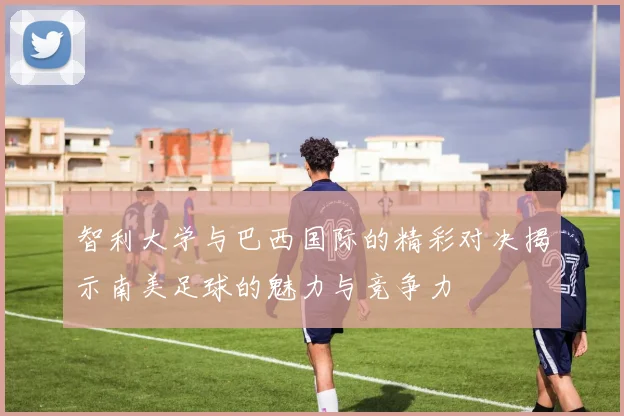 智利大学与巴西国际的精彩对决揭示南美足球的魅力与竞争力