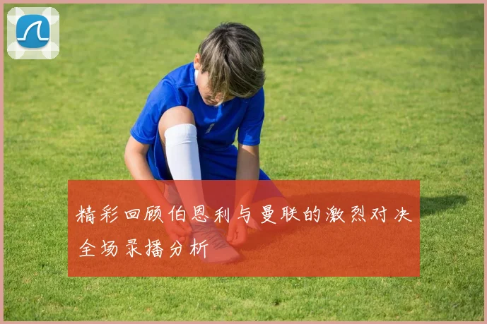 精彩回顾伯恩利与曼联的激烈对决全场录播分析