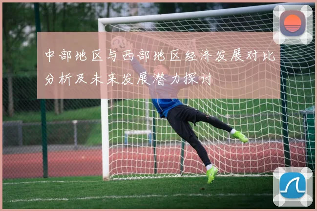 中部地区与西部地区经济发展对比分析及未来发展潜力探讨